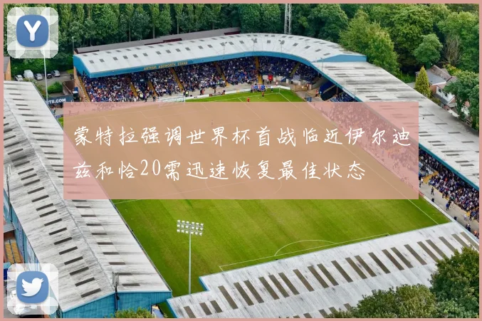 蒙特拉强调世界杯首战临近伊尔迪兹和恰20需迅速恢复最佳状态
