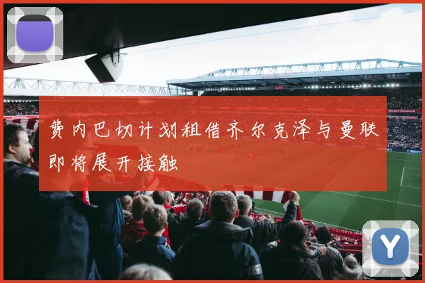 费内巴切计划租借齐尔克泽与曼联即将展开接触