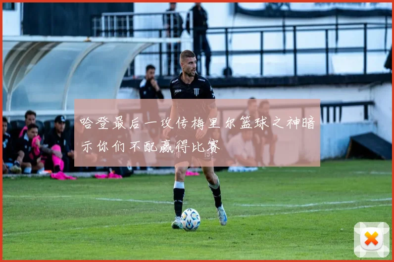 哈登最后一攻传梅里尔篮球之神暗示你们不配赢得比赛