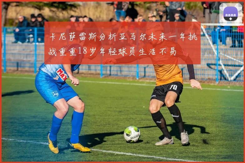 卡尼萨雷斯分析亚马尔未来一年挑战重重18岁年轻球员生活不易