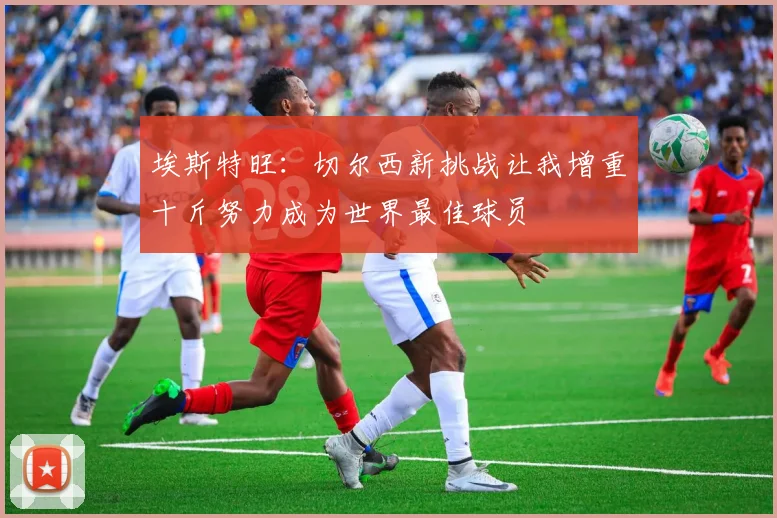 埃斯特旺：切尔西新挑战让我增重十斤努力成为世界最佳球员