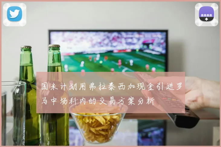 国米计划用弗拉泰西加现金引进罗马中场科内的交易方案分析