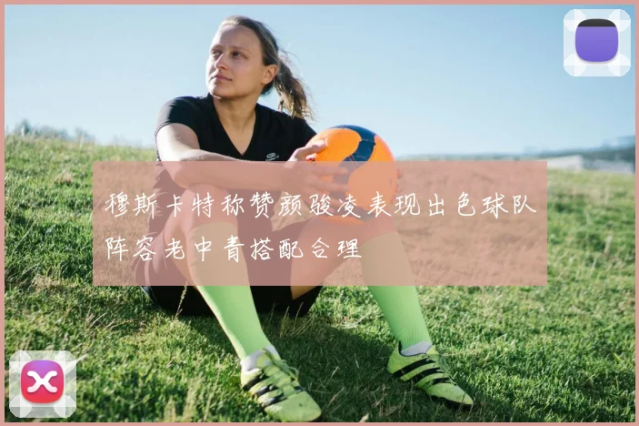 穆斯卡特称赞颜骏凌表现出色球队阵容老中青搭配合理