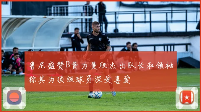 鲁尼盛赞B费为曼联杰出队长和领袖称其为顶级球员深受喜爱