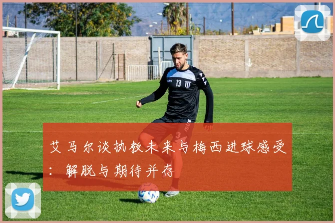 艾马尔谈执教未来与梅西进球感受：解脱与期待并存