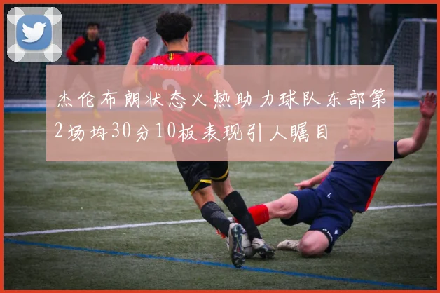 杰伦布朗状态火热助力球队东部第2场均30分10板表现引人瞩目