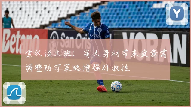 索汉谈文班：高大身材带来疲惫需调整防守策略增强对抗性