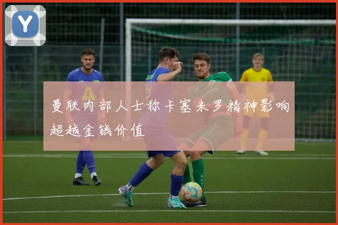 曼联内部人士称卡塞米罗精神影响超越金钱价值