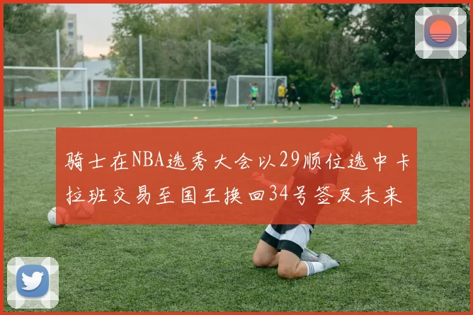 骑士在NBA选秀大会以29顺位选中卡拉班交易至国王换回34号签及未来一轮选秀权