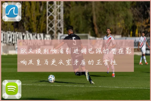 欧文谈利物浦引进姆巴佩的潜在影响及皇马更衣室矛盾的正常性