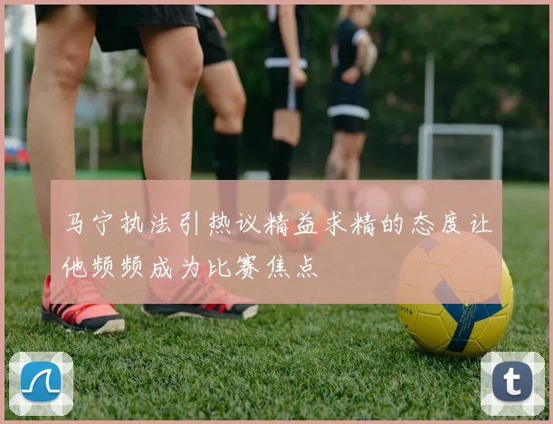 马宁执法引热议精益求精的态度让他频频成为比赛焦点