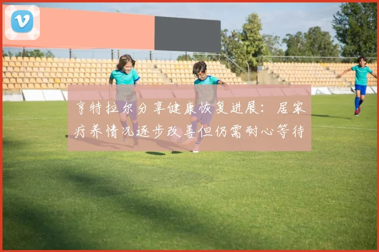 亨特拉尔分享健康恢复进展：居家疗养情况逐步改善但仍需耐心等待