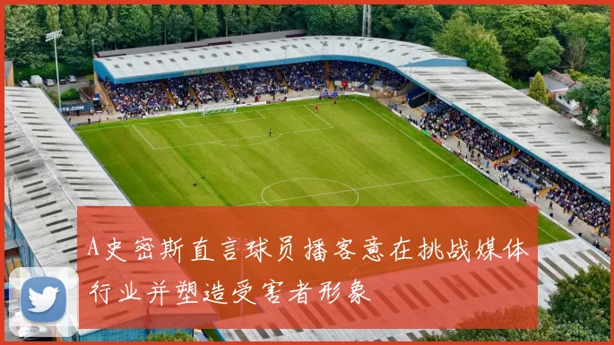 A史密斯直言球员播客意在挑战媒体行业并塑造受害者形象