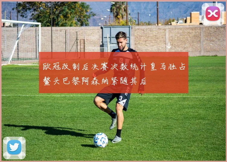 欧冠改制后决赛次数统计皇马独占鳌头巴黎阿森纳紧随其后