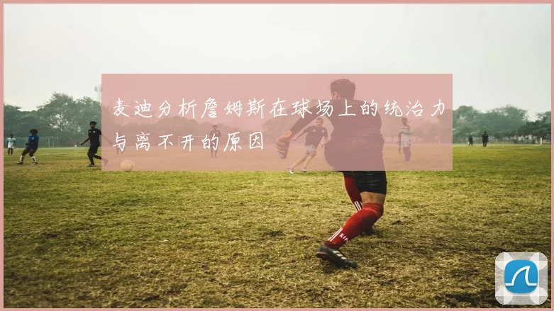 麦迪分析詹姆斯在球场上的统治力与离不开的原因